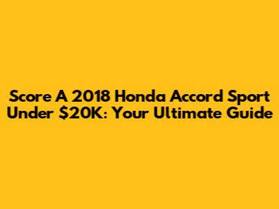 Score A 2018 Honda Accord Sport Under $20K: Your Ultimate Guide