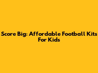 Score Big: Affordable Football Kits For Kids