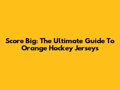 Score Big: The Ultimate Guide To Orange Hockey Jerseys