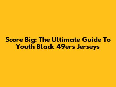 Score Big: The Ultimate Guide To Youth Black 49ers Jerseys