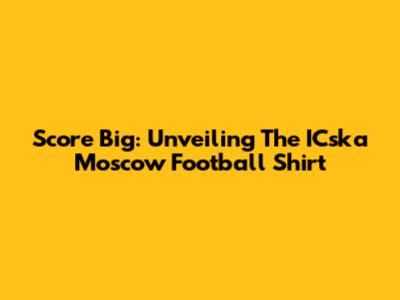 Score Big: Unveiling The ICska Moscow Football Shirt