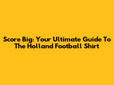 Score Big: Your Ultimate Guide To The Holland Football Shirt