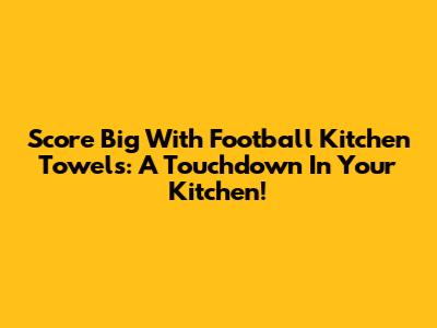 Score Big With Football Kitchen Towels: A Touchdown In Your Kitchen!