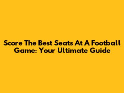 Score The Best Seats At A Football Game: Your Ultimate Guide