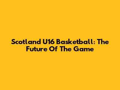 Scotland U16 Basketball: The Future Of The Game