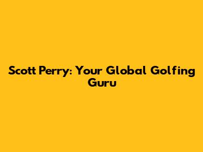 Scott Perry: Your Global Golfing Guru