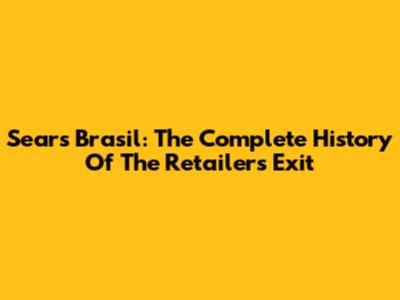 Sears Brasil: The Complete History Of The Retailer's Exit