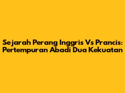 Sejarah Perang Inggris Vs Prancis: Pertempuran Abadi Dua Kekuatan