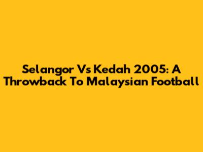 Selangor Vs Kedah 2005: A Throwback To Malaysian Football