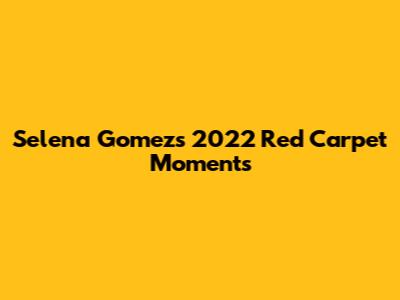 Selena Gomez's 2022 Red Carpet Moments