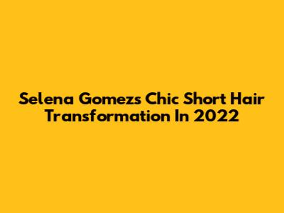 Selena Gomez's Chic Short Hair Transformation In 2022