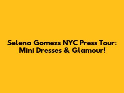 Selena Gomez's NYC Press Tour: Mini Dresses & Glamour!