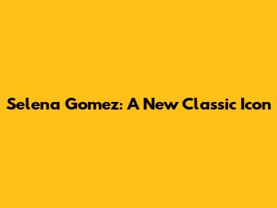 Selena Gomez: A New Classic Icon