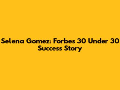 Selena Gomez: Forbes 30 Under 30 Success Story