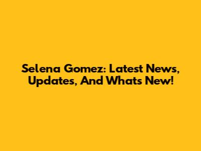 Selena Gomez: Latest News, Updates, And What's New!