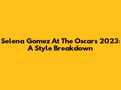 Selena Gomez At The Oscars 2023: A Style Breakdown