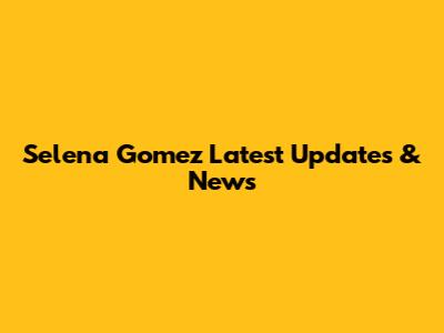 Selena Gomez Latest Updates & News