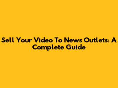 Sell Your Video To News Outlets: A Complete Guide