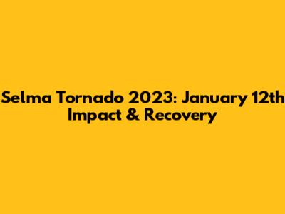 Selma Tornado 2023: January 12th Impact & Recovery
