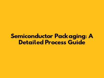 Semiconductor Packaging: A Detailed Process Guide