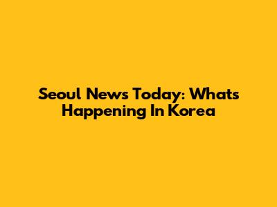 Seoul News Today: What's Happening In Korea