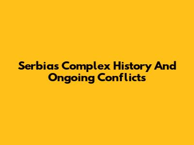 Serbia's Complex History And Ongoing Conflicts