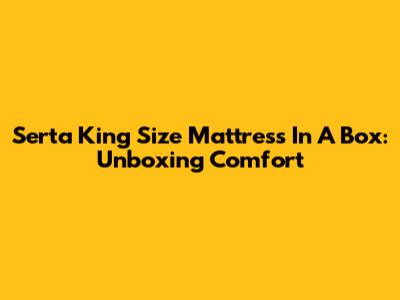 Serta King Size Mattress In A Box: Unboxing Comfort