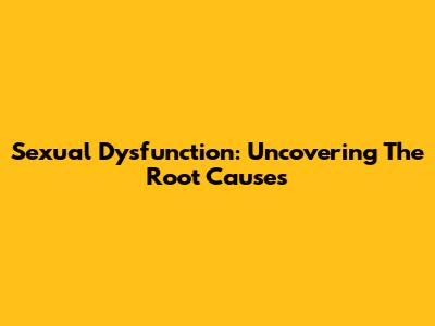 Sexual Dysfunction: Uncovering The Root Causes