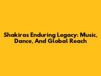 Shakira's Enduring Legacy: Music, Dance, And Global Reach