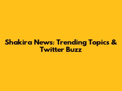 Shakira News: Trending Topics & Twitter Buzz