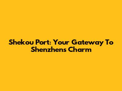 Shekou Port: Your Gateway To Shenzhen's Charm
