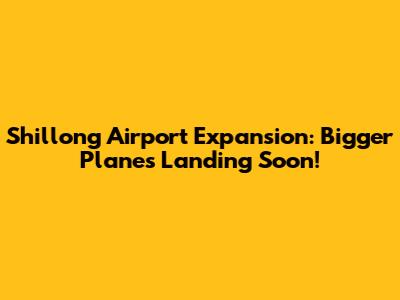 Shillong Airport Expansion: Bigger Planes Landing Soon!