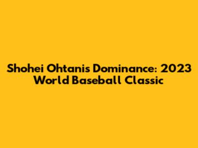 Shohei Ohtani's Dominance: 2023 World Baseball Classic