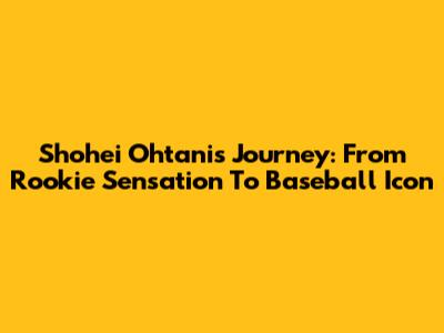 Shohei Ohtani's Journey: From Rookie Sensation To Baseball Icon