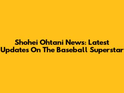 Shohei Ohtani News: Latest Updates On The Baseball Superstar