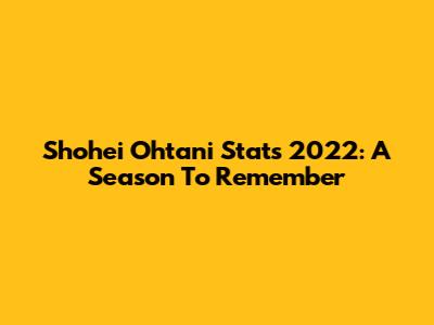 Shohei Ohtani Stats 2022: A Season To Remember