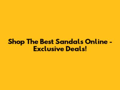 Shop The Best Sandals Online - Exclusive Deals!