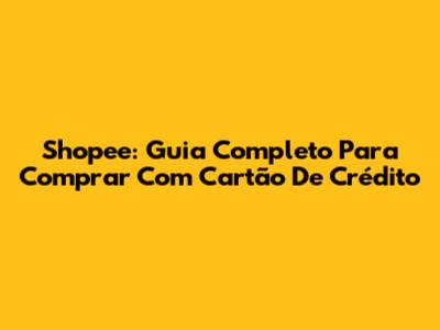 Shopee: Guia Completo Para Comprar Com Cartão De Crédito