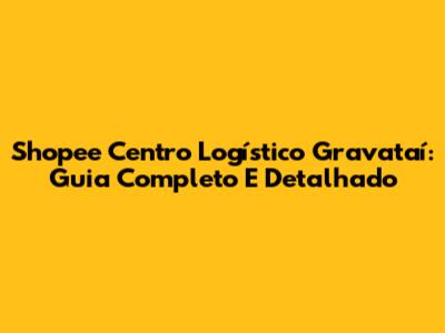 Shopee Centro Logístico Gravataí: Guia Completo E Detalhado