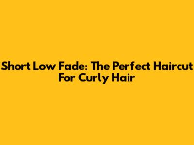 Short Low Fade: The Perfect Haircut For Curly Hair
