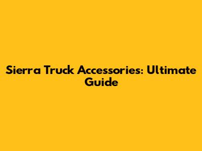 Sierra Truck Accessories: Ultimate Guide