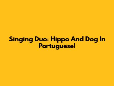 Singing Duo: Hippo And Dog In Portuguese!