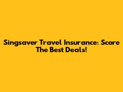 Singsaver Travel Insurance: Score The Best Deals!