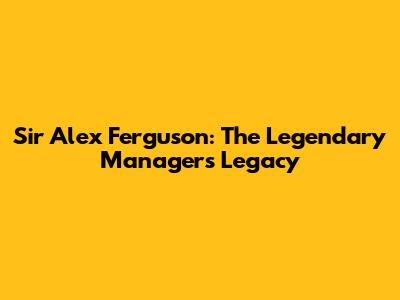Sir Alex Ferguson: The Legendary Manager's Legacy