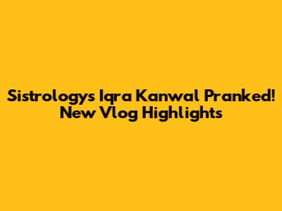 Sistrology's Iqra Kanwal Pranked! New Vlog Highlights