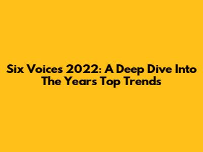 Six Voices 2022: A Deep Dive Into The Year's Top Trends