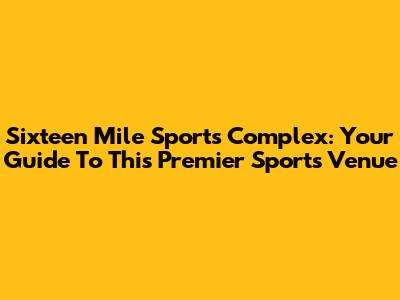 Sixteen Mile Sports Complex: Your Guide To This Premier Sports Venue