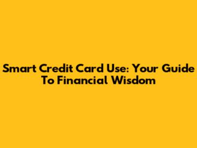 Smart Credit Card Use: Your Guide To Financial Wisdom