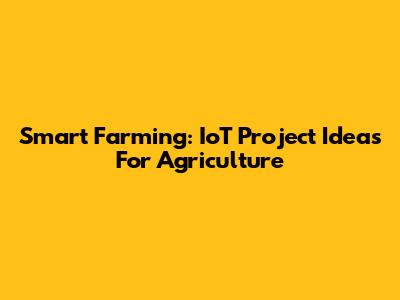 Smart Farming: IoT Project Ideas For Agriculture