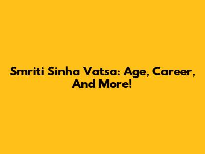 Smriti Sinha Vatsa: Age, Career, And More!